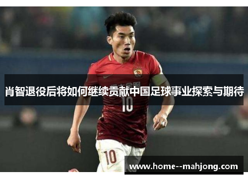 肖智退役后将如何继续贡献中国足球事业探索与期待 肖智退役后将如何继续贡献中国足球事业探索与期待