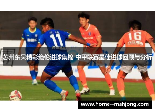 苏州东吴精彩绝伦进球集锦 中甲联赛最佳进球回顾与分析 苏州东吴精彩绝伦进球集锦 中甲联赛最佳进球回顾与分析