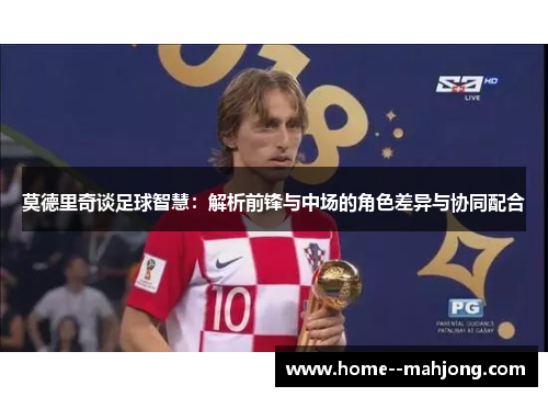 莫德里奇谈足球智慧:解析前锋与中场的角色差异与协同配合 莫德里奇谈足球智慧:解析前锋与中场的角色差异与协同配合