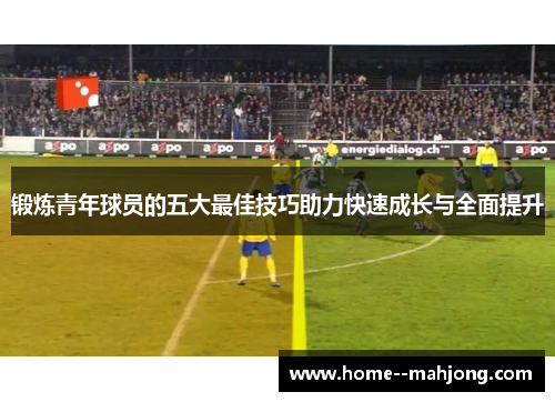 锻炼青年球员的五大最佳技巧助力快速成长与全面提升