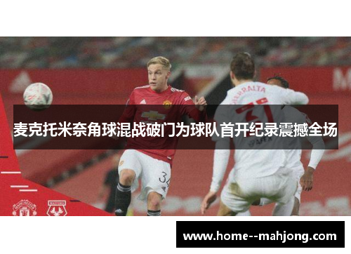 麦克托米奈角球混战破门为球队首开纪录震撼全场 麦克托米奈角球混战破门为球队首开纪录震撼全场